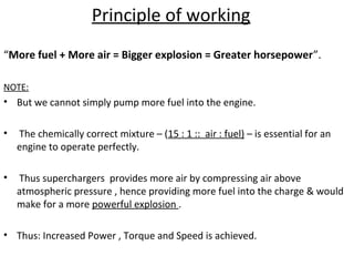 Principle of working
“More fuel + More air = Bigger explosion = Greater horsepower”.
NOTE:
• But we cannot simply pump more fuel into the engine.
• The chemically correct mixture – (15 : 1 :: air : fuel) – is essential for an
engine to operate perfectly.
• Thus superchargers provides more air by compressing air above
atmospheric pressure , hence providing more fuel into the charge & would
make for a more powerful explosion .
• Thus: Increased Power , Torque and Speed is achieved.
 