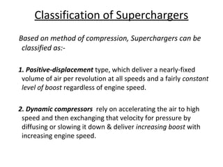 Classification of Superchargers
Based on method of compression, Superchargers can be
classified as:-
1. Positive-displacement type, which deliver a nearly-fixed
volume of air per revolution at all speeds and a fairly constant
level of boost regardless of engine speed.
2. Dynamic compressors rely on accelerating the air to high
speed and then exchanging that velocity for pressure by
diffusing or slowing it down & deliver increasing boost with
increasing engine speed.
 