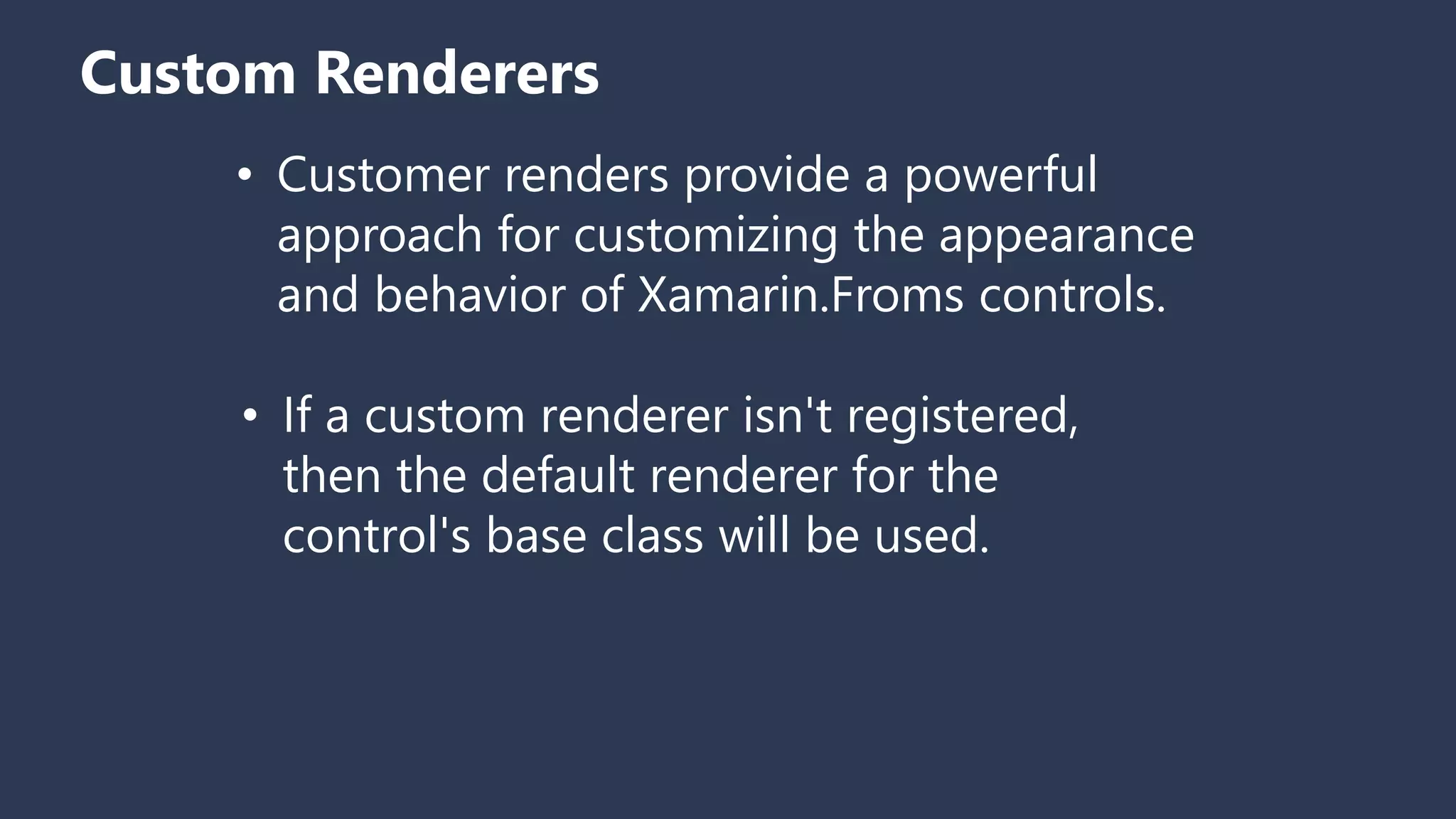 Custom Renderers • Customer renders provide a powerful approach for customizing the appearance and behavior of Xamarin.Froms controls. • If a custom renderer isn't registered, then the default renderer for the control's base class will be used. 