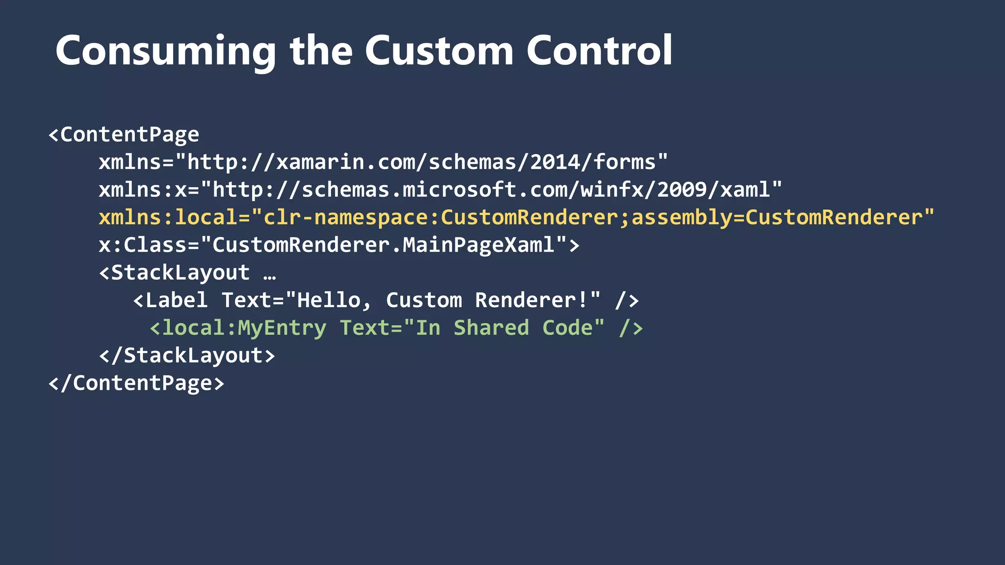 Consuming the Custom Control <ContentPage xmlns="http://xamarin.com/schemas/2014/forms" xmlns:x="http://schemas.microsoft.com/winfx/2009/xaml" xmlns:local="clr-namespace:CustomRenderer;assembly=CustomRenderer" x:Class="CustomRenderer.MainPageXaml"> <StackLayout … <Label Text="Hello, Custom Renderer!" /> <local:MyEntry Text="In Shared Code" /> </StackLayout> </ContentPage> 