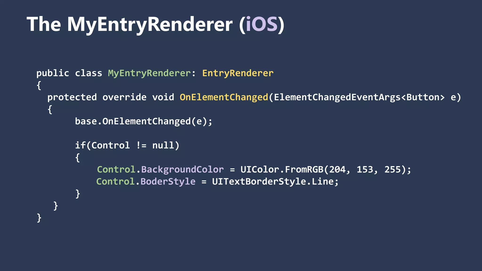 The MyEntryRenderer (iOS) public class MyEntryRenderer: EntryRenderer { protected override void OnElementChanged(ElementChangedEventArgs<Button> e) { base.OnElementChanged(e); if(Control != null) { Control.BackgroundColor = UIColor.FromRGB(204, 153, 255); Control.BoderStyle = UITextBorderStyle.Line; } } } 