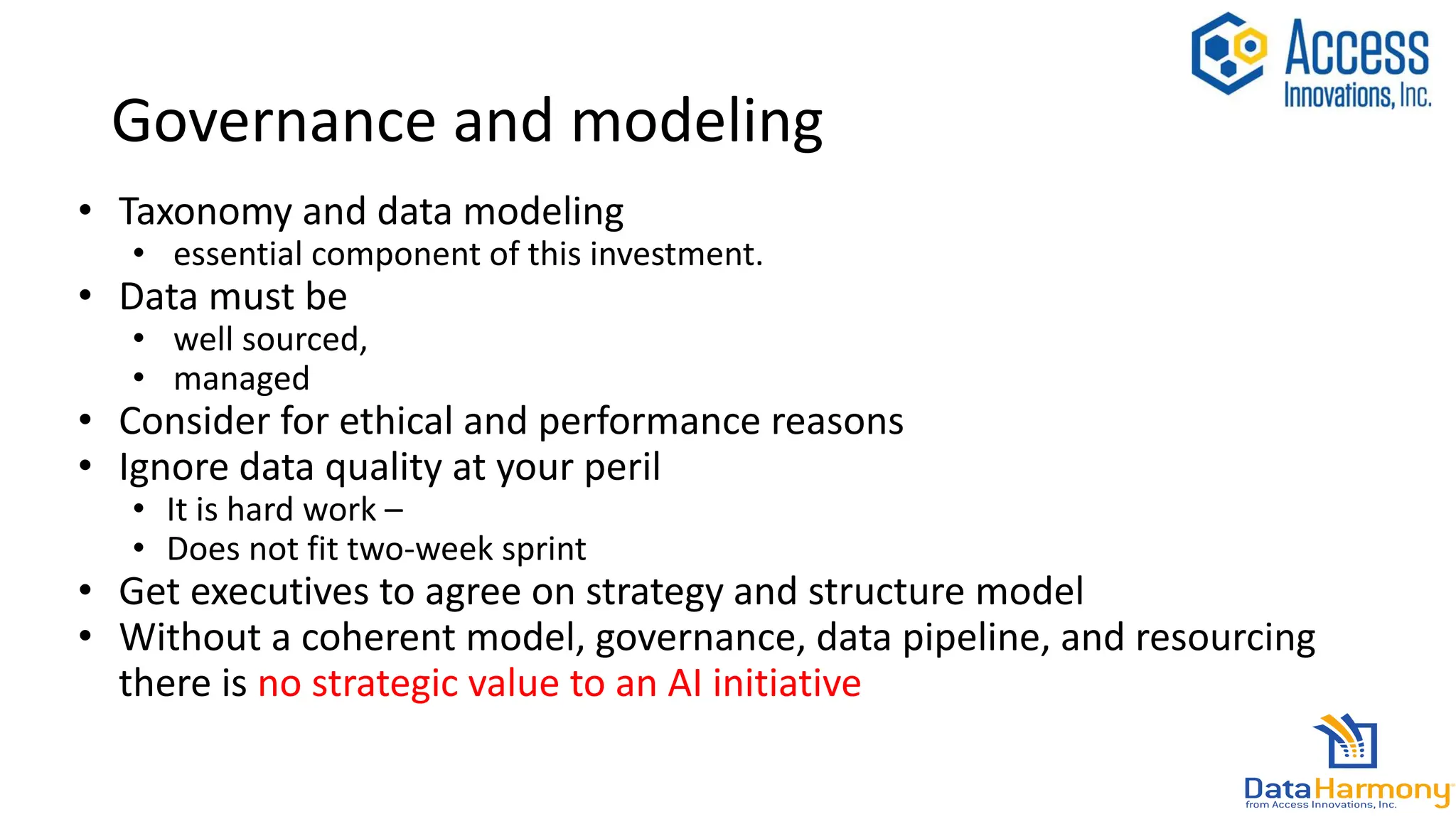 Governance and modeling
• Taxonomy and data modeling
• essential component of this investment.
• Data must be
• well sourced,
• managed
• Consider for ethical and performance reasons
• Ignore data quality at your peril
• It is hard work –
• Does not fit two-week sprint
• Get executives to agree on strategy and structure model
• Without a coherent model, governance, data pipeline, and resourcing
there is no strategic value to an AI initiative
 