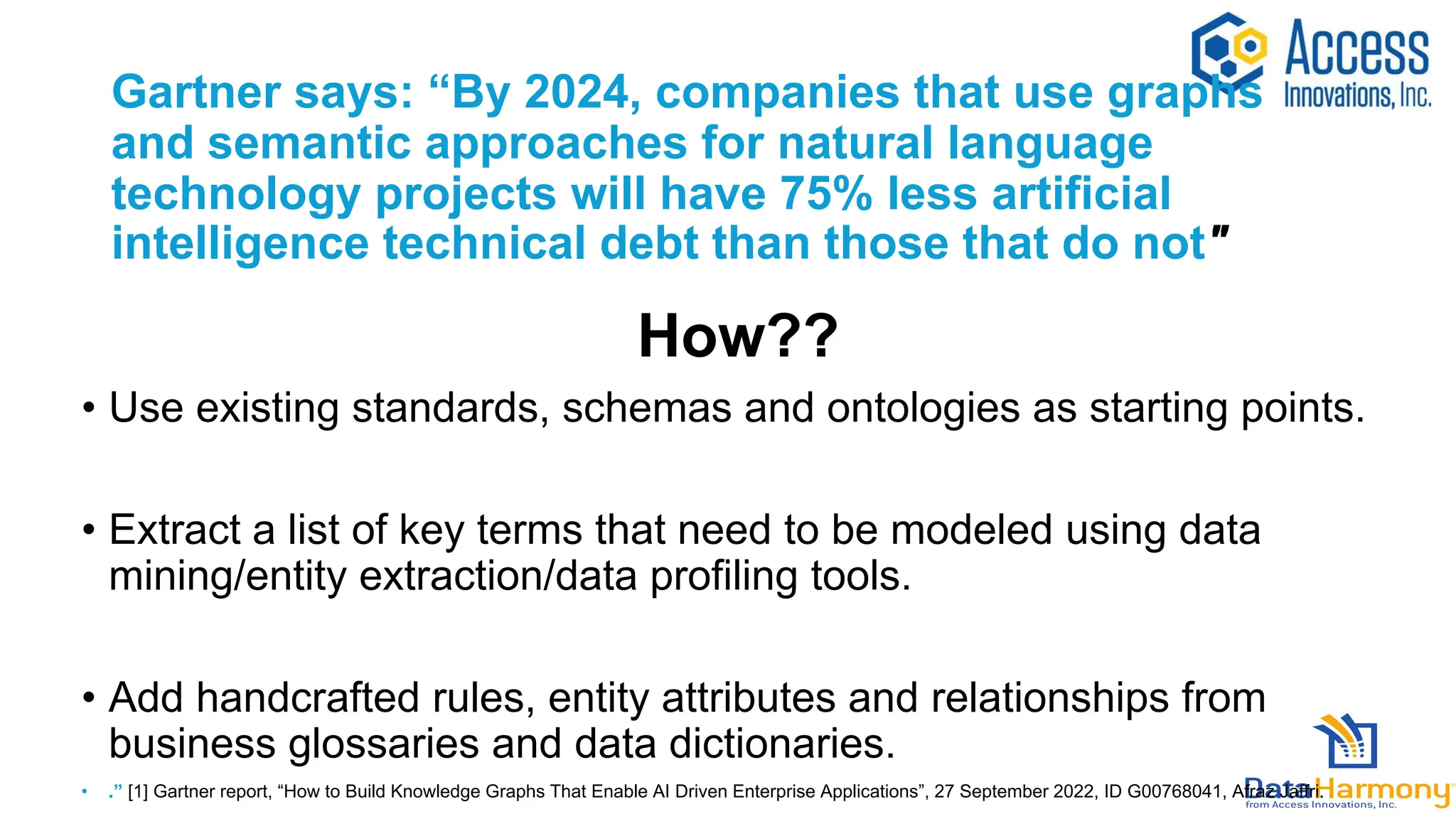 Gartner says: “By 2024, companies that use graphs
and semantic approaches for natural language
technology projects will have 75% less artificial
intelligence technical debt than those that do not"
How??
• Use existing standards, schemas and ontologies as starting points.
• Extract a list of key terms that need to be modeled using data
mining/entity extraction/data profiling tools.
• Add handcrafted rules, entity attributes and relationships from
business glossaries and data dictionaries.
• .” [1] Gartner report, “How to Build Knowledge Graphs That Enable AI Driven Enterprise Applications”, 27 September 2022, ID G00768041, Afraz Jaffri.
 
