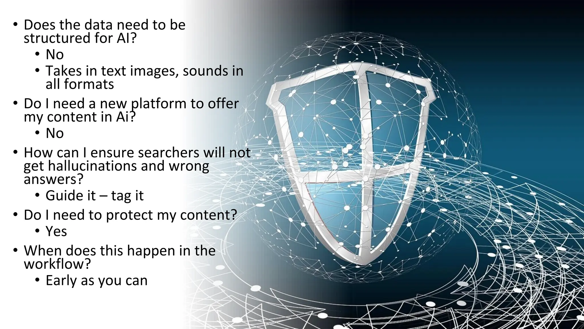 • Does the data need to be
structured for AI?
• No
• Takes in text images, sounds in
all formats
• Do I need a new platform to offer
my content in Ai?
• No
• How can I ensure searchers will not
get hallucinations and wrong
answers?
• Guide it – tag it
• Do I need to protect my content?
• Yes
• When does this happen in the
workflow?
• Early as you can
 