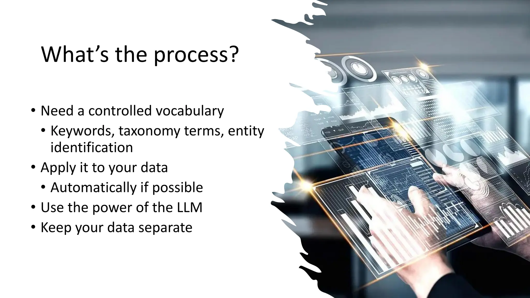 What’s the process?
• Need a controlled vocabulary
• Keywords, taxonomy terms, entity
identification
• Apply it to your data
• Automatically if possible
• Use the power of the LLM
• Keep your data separate
 