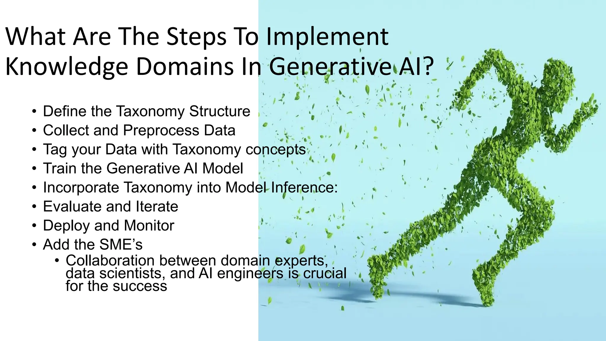 What Are The Steps To Implement
Knowledge Domains In Generative AI?
• Define the Taxonomy Structure
• Collect and Preprocess Data
• Tag your Data with Taxonomy concepts
• Train the Generative AI Model
• Incorporate Taxonomy into Model Inference:
• Evaluate and Iterate
• Deploy and Monitor
• Add the SME’s
• Collaboration between domain experts,
data scientists, and AI engineers is crucial
for the success
 