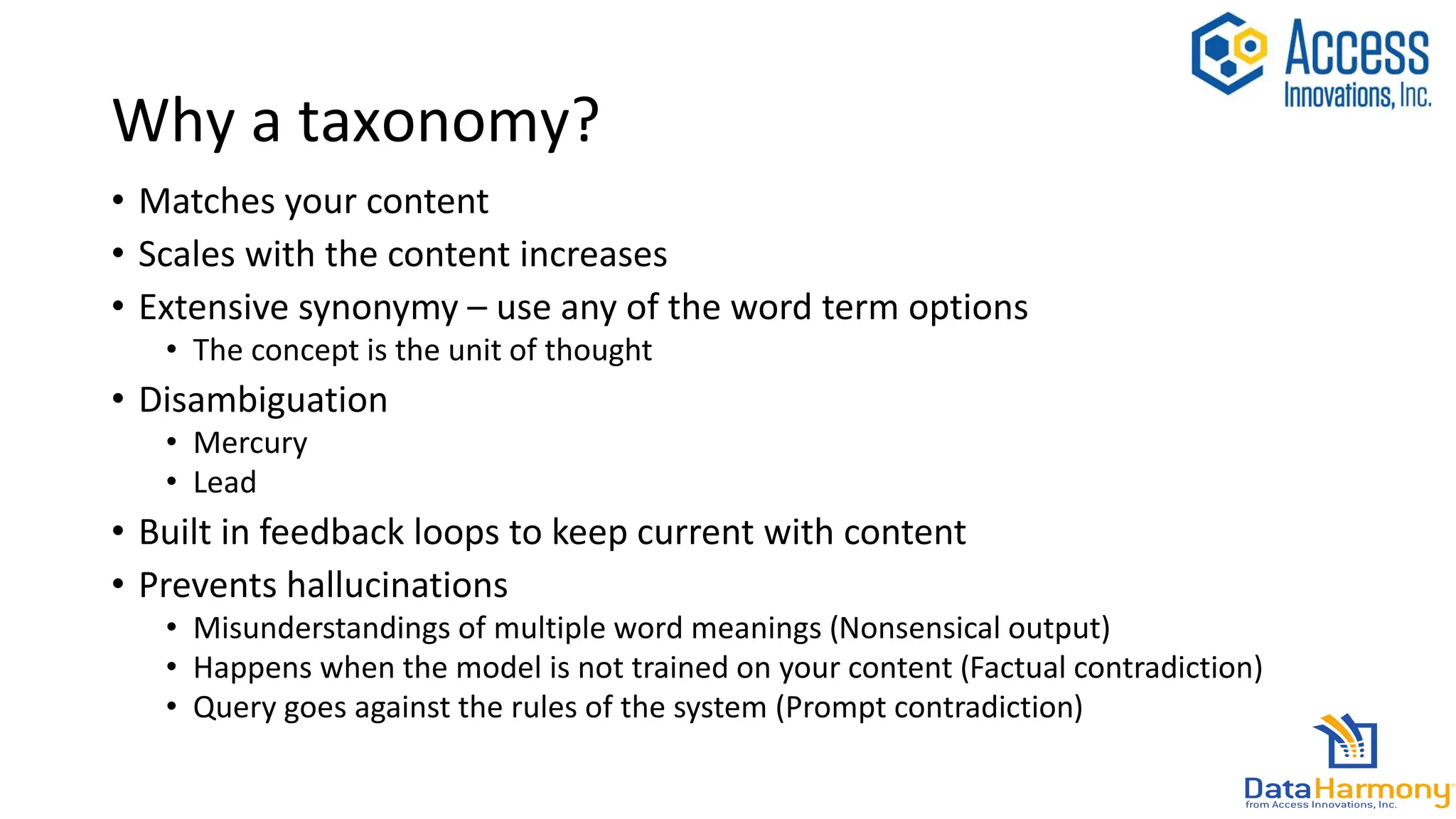 Why a taxonomy?
• Matches your content
• Scales with the content increases
• Extensive synonymy – use any of the word term options
• The concept is the unit of thought
• Disambiguation
• Mercury
• Lead
• Built in feedback loops to keep current with content
• Prevents hallucinations
• Misunderstandings of multiple word meanings (Nonsensical output)
• Happens when the model is not trained on your content (Factual contradiction)
• Query goes against the rules of the system (Prompt contradiction)
 