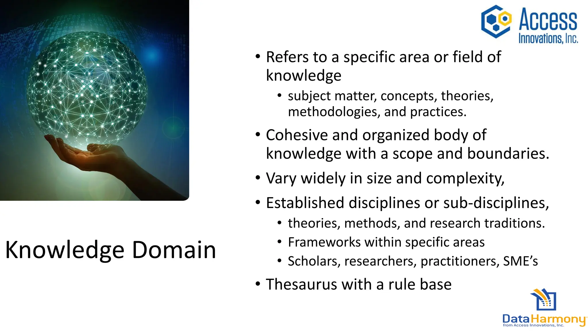 Knowledge Domain
• Refers to a specific area or field of
knowledge
• subject matter, concepts, theories,
methodologies, and practices.
• Cohesive and organized body of
knowledge with a scope and boundaries.
• Vary widely in size and complexity,
• Established disciplines or sub-disciplines,
• theories, methods, and research traditions.
• Frameworks within specific areas
• Scholars, researchers, practitioners, SME’s
• Thesaurus with a rule base
 