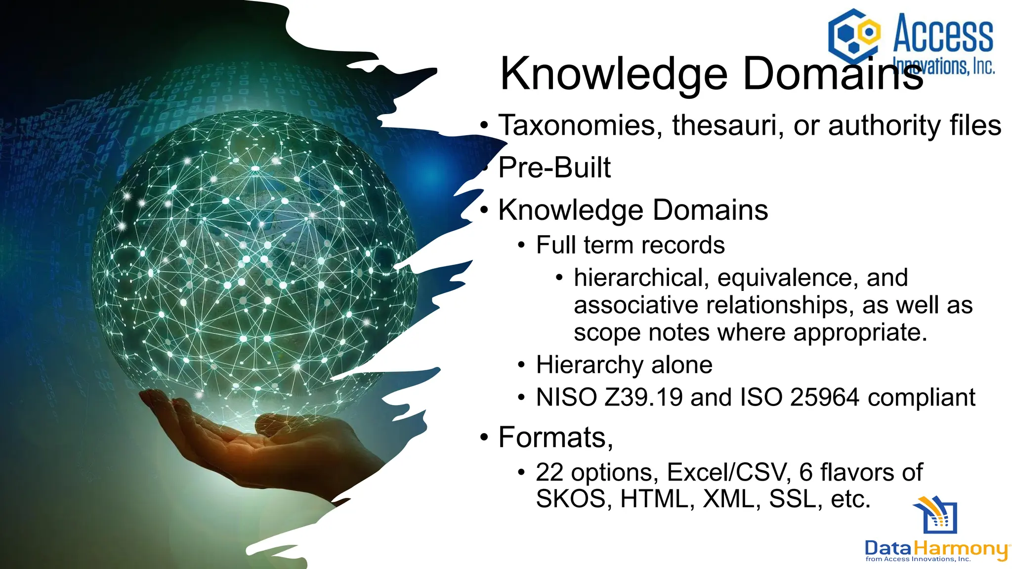 Knowledge Domains
• Taxonomies, thesauri, or authority files
• Pre-Built
• Knowledge Domains
• Full term records
• hierarchical, equivalence, and
associative relationships, as well as
scope notes where appropriate.
• Hierarchy alone
• NISO Z39.19 and ISO 25964 compliant
• Formats,
• 22 options, Excel/CSV, 6 flavors of
SKOS, HTML, XML, SSL, etc.
 