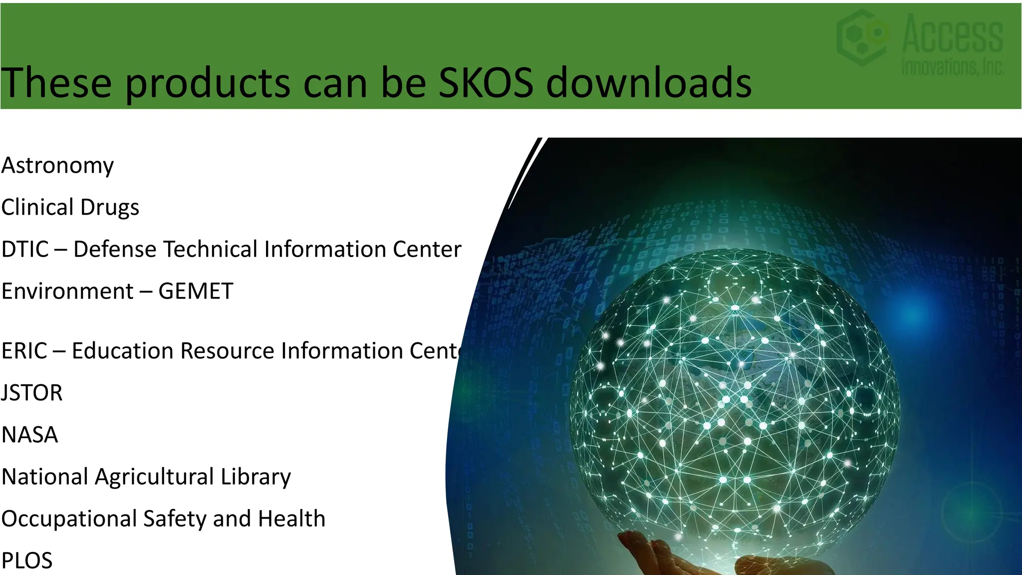 These products can be SKOS downloads
Astronomy
Clinical Drugs
DTIC – Defense Technical Information Center
Environment – GEMET
ERIC – Education Resource Information Center
JSTOR
NASA
National Agricultural Library
Occupational Safety and Health
PLOS
 