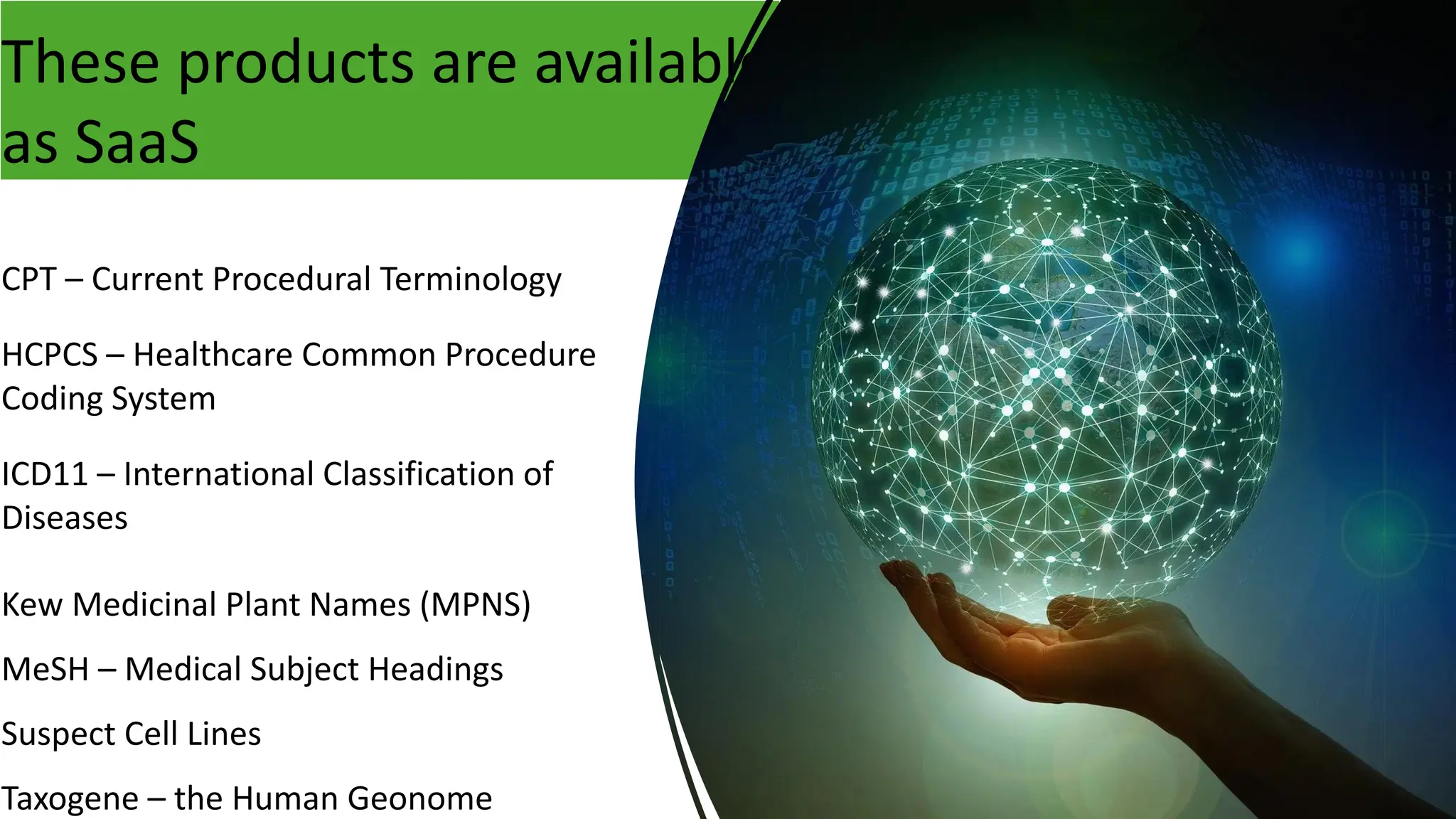 CPT – Current Procedural Terminology
HCPCS – Healthcare Common Procedure
Coding System
ICD11 – International Classification of
Diseases
Kew Medicinal Plant Names (MPNS)
MeSH – Medical Subject Headings
Suspect Cell Lines
Taxogene – the Human Geonome
These products are available
as SaaS
 