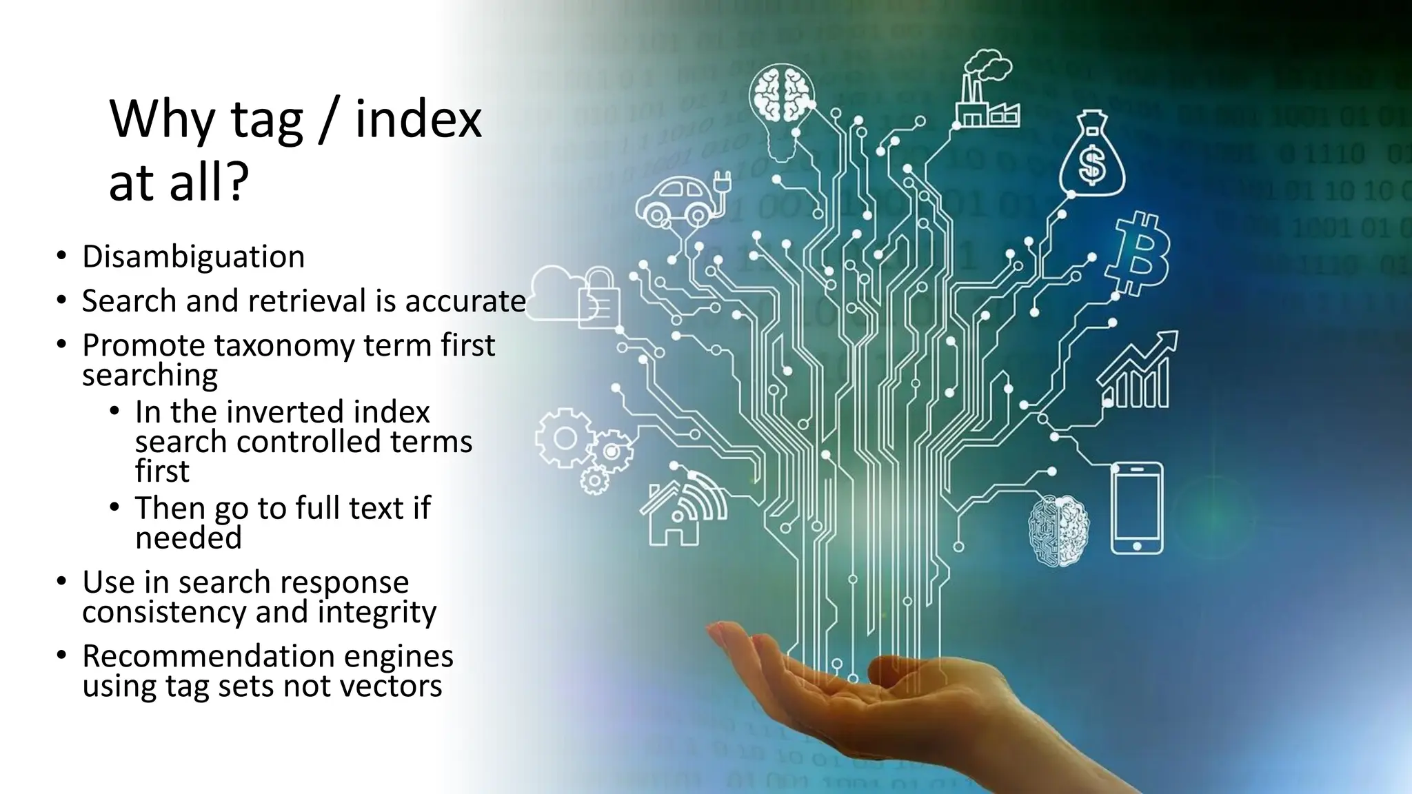 Why tag / index
at all?
• Disambiguation
• Search and retrieval is accurate
• Promote taxonomy term first
searching
• In the inverted index
search controlled terms
first
• Then go to full text if
needed
• Use in search response
consistency and integrity
• Recommendation engines
using tag sets not vectors
 