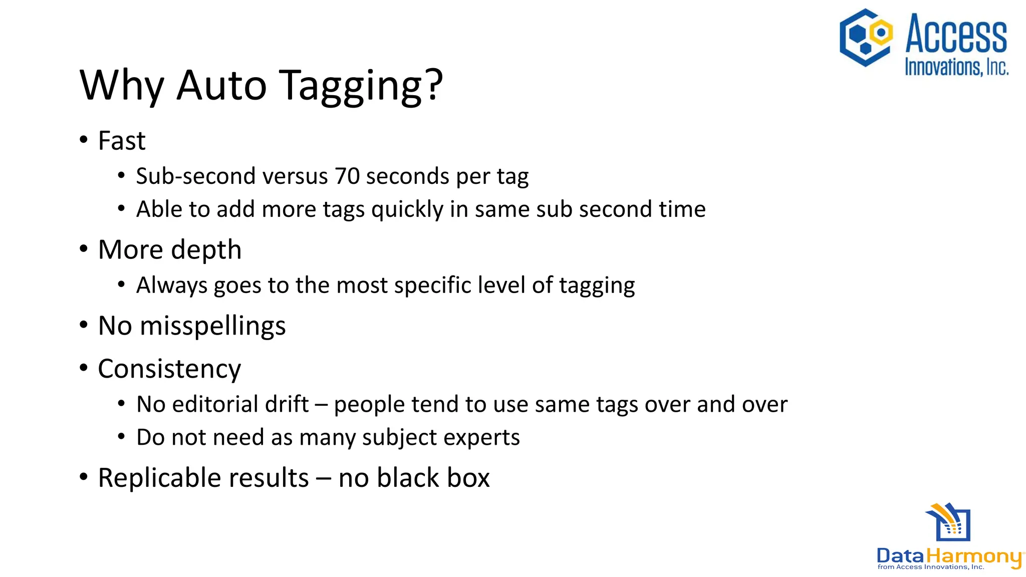 Why Auto Tagging?
• Fast
• Sub-second versus 70 seconds per tag
• Able to add more tags quickly in same sub second time
• More depth
• Always goes to the most specific level of tagging
• No misspellings
• Consistency
• No editorial drift – people tend to use same tags over and over
• Do not need as many subject experts
• Replicable results – no black box
 
