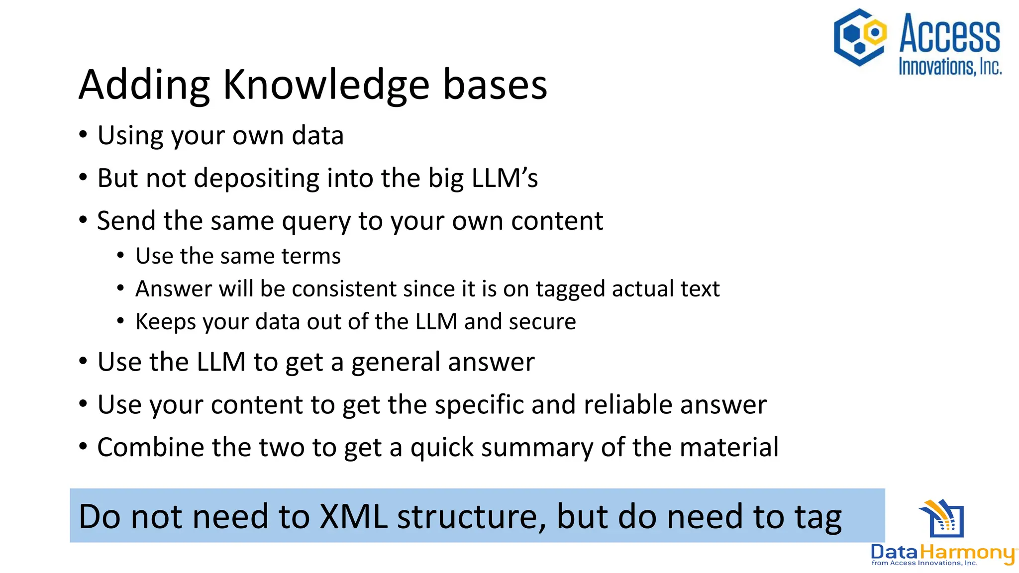 Adding Knowledge bases
• Using your own data
• But not depositing into the big LLM’s
• Send the same query to your own content
• Use the same terms
• Answer will be consistent since it is on tagged actual text
• Keeps your data out of the LLM and secure
• Use the LLM to get a general answer
• Use your content to get the specific and reliable answer
• Combine the two to get a quick summary of the material
Do not need to XML structure, but do need to tag
 