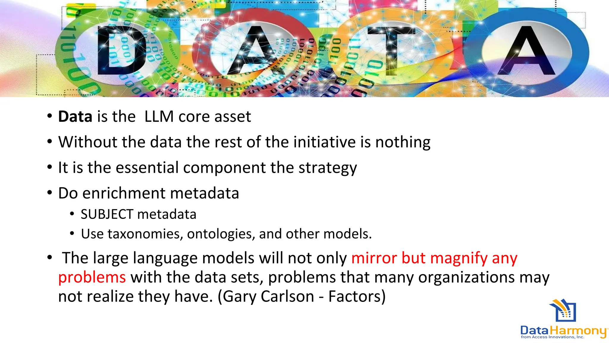• Data is the LLM core asset
• Without the data the rest of the initiative is nothing
• It is the essential component the strategy
• Do enrichment metadata
• SUBJECT metadata
• Use taxonomies, ontologies, and other models.
• The large language models will not only mirror but magnify any
problems with the data sets, problems that many organizations may
not realize they have. (Gary Carlson - Factors)
 