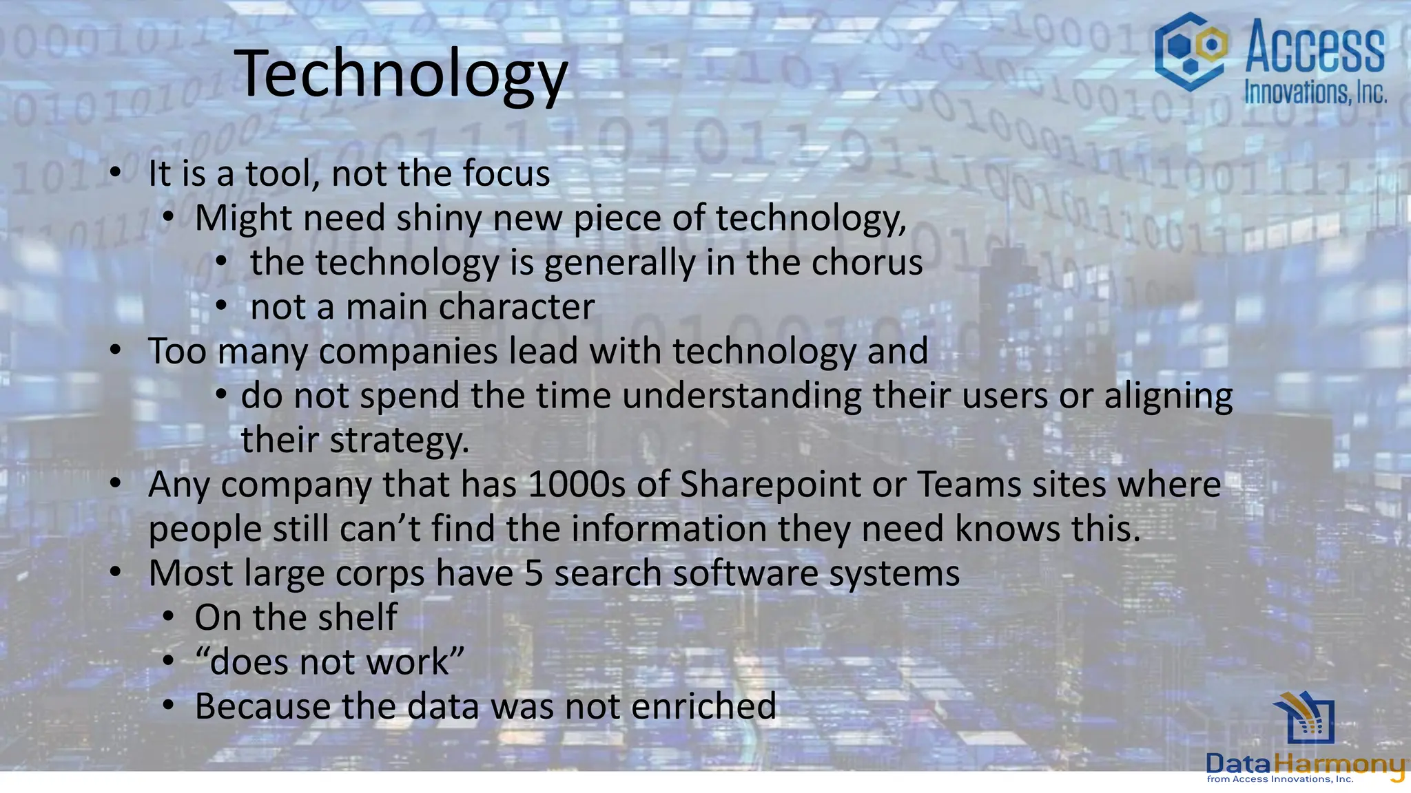 Technology
• It is a tool, not the focus
• Might need shiny new piece of technology,
• the technology is generally in the chorus
• not a main character
• Too many companies lead with technology and
• do not spend the time understanding their users or aligning
their strategy.
• Any company that has 1000s of Sharepoint or Teams sites where
people still can’t find the information they need knows this.
• Most large corps have 5 search software systems
• On the shelf
• “does not work”
• Because the data was not enriched
 
