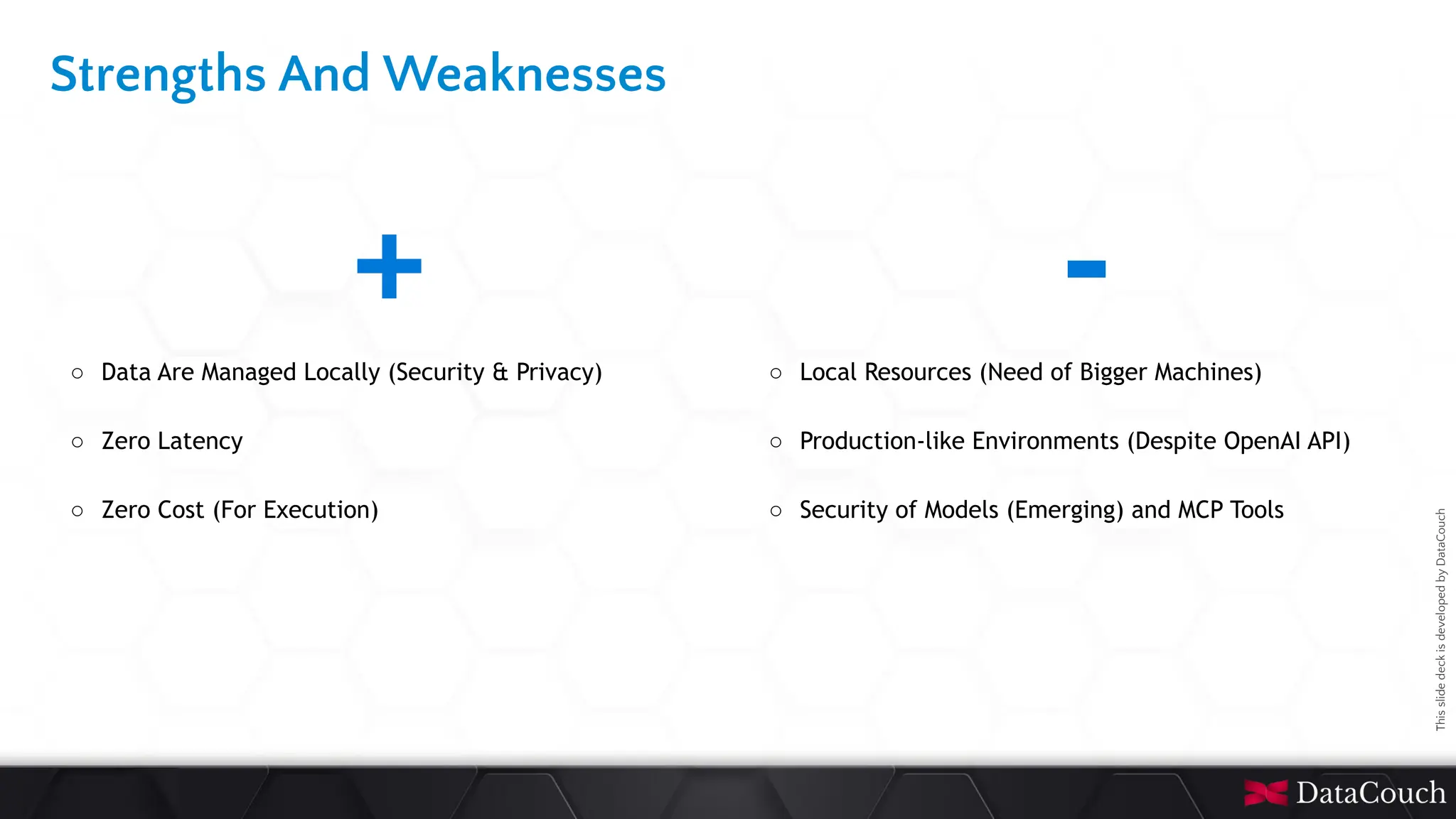 This
slide
deck
is
developed
by
DataCouch
Strengths And Weaknesses
+
○ Data Are Managed Locally (Security & Privacy)
○ Zero Latency
○ Zero Cost (For Execution)
-
○ Local Resources (Need of Bigger Machines)
○ Production-like Environments (Despite OpenAI API)
○ Security of Models (Emerging) and MCP Tools
 