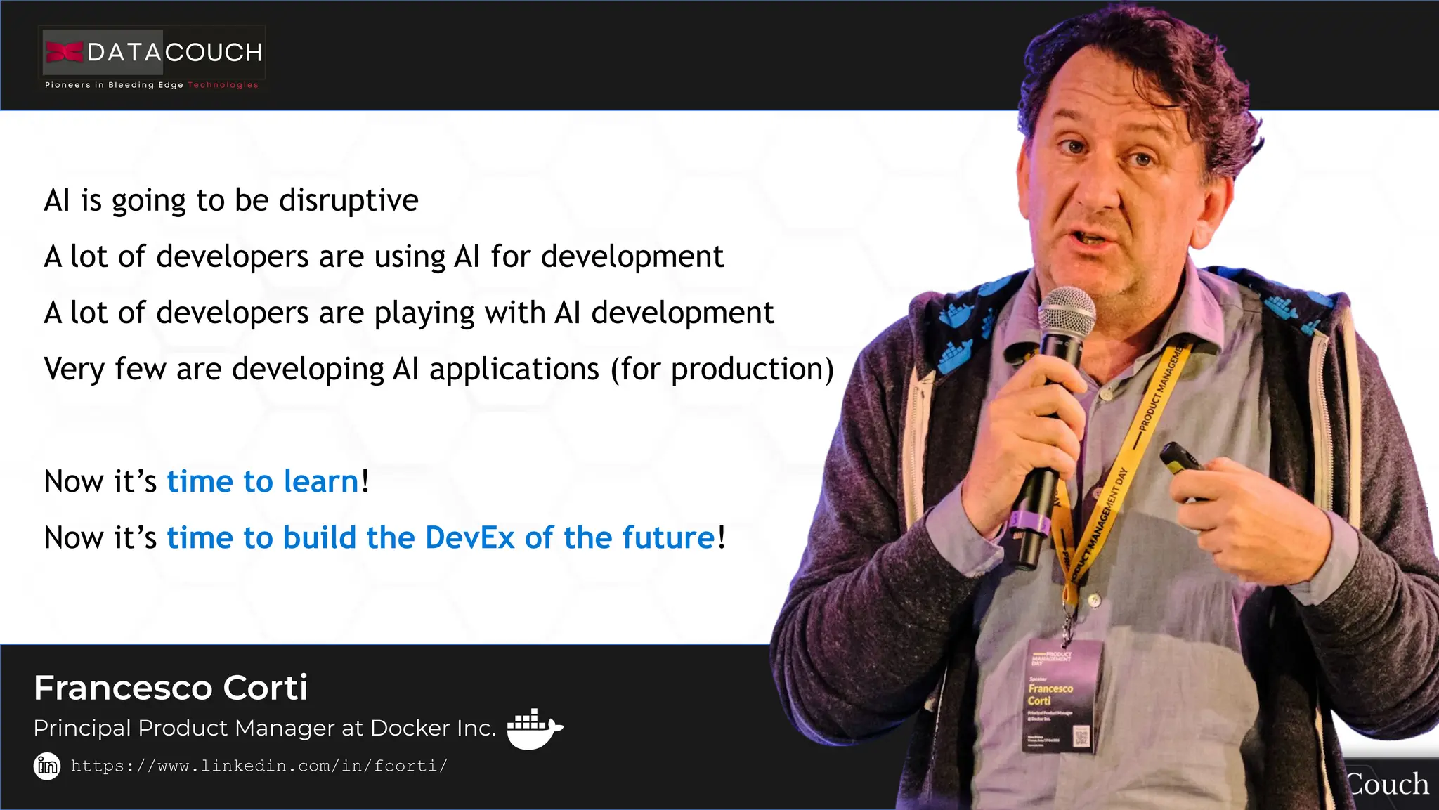 This
slide
deck
is
developed
by
DataCouch
AI is going to be disruptive
A lot of developers are using AI for development
A lot of developers are playing with AI development
Very few are developing AI applications (for production)
Now it’s time to learn!
Now it’s time to build the DevEx of the future!
Francesco Corti
Principal Product Manager at Docker Inc.
https://www.linkedin.com/in/fcorti/
 