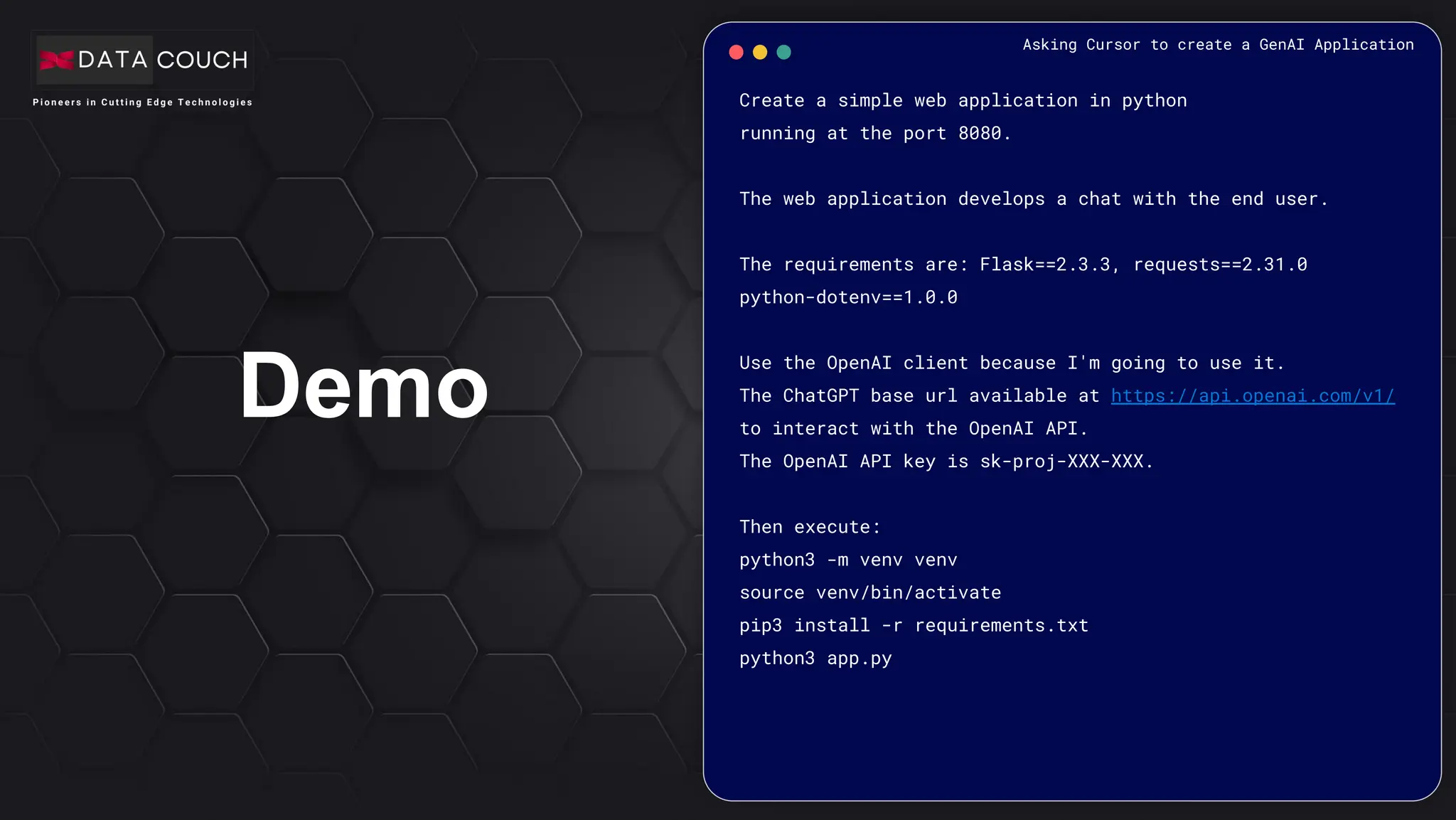 Demo
Create a simple web application in python
running at the port 8080.
The web application develops a chat with the end user.
The requirements are: Flask==2.3.3, requests==2.31.0
python-dotenv==1.0.0
Use the OpenAI client because I'm going to use it.
The ChatGPT base url available at https://api.openai.com/v1/
to interact with the OpenAI API.
The OpenAI API key is sk-proj-XXX-XXX.
Then execute:
python3 -m venv venv
source venv/bin/activate
pip3 install -r requirements.txt
python3 app.py
Asking Cursor to create a GenAI Application
 