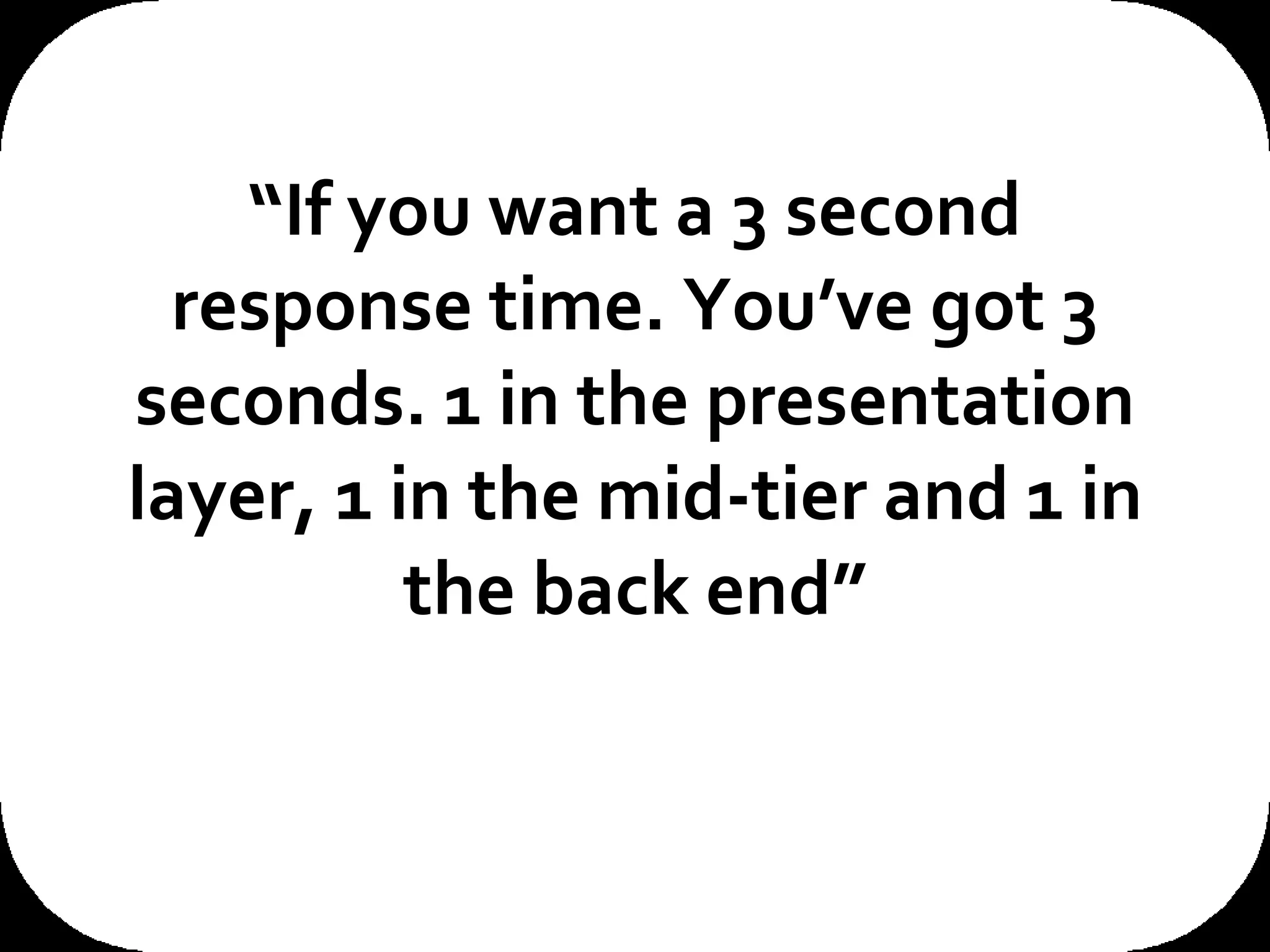 “ If you want a 3 second response time. You’ve got 3 seconds. 1 in the presentation layer, 1 in the mid-tier and 1 in the back end” This quote from the CIO of one of our customers really sums up the problem space that we’re in here. If you want a ‘n’ second response time then you only have ‘n’ seconds to deliver that. There are no silver medals for second place in the response time Olympics. 