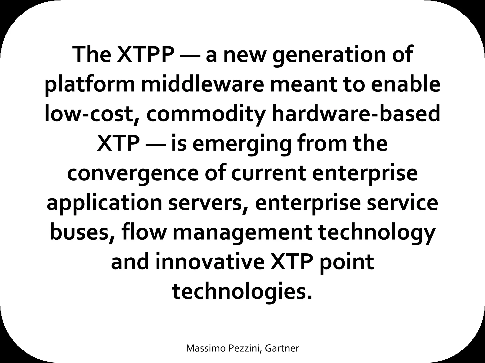 The XTPP — a new generation of platform middleware meant to enable low-cost, commodity hardware-based XTP — is emerging from the convergence of current enterprise application servers, enterprise service buses, flow management technology and innovative XTP point technologies. Massimo Pezzini, Gartner 