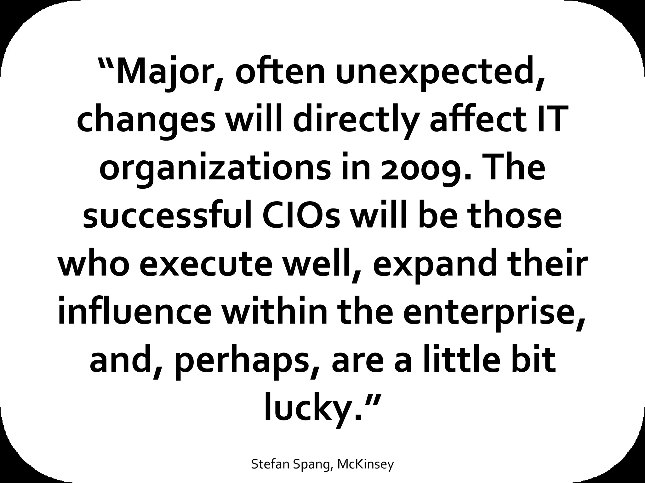 “ Major, often unexpected, changes will directly affect IT organizations in 2009. The successful CIOs will be those who execute well, expand their influence within the enterprise, and, perhaps, are a little bit lucky.” Stefan Spang, McKinsey 