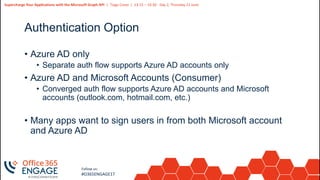 13
Slide
13
Supercharge Your Applications with the Microsoft Graph API | Tiago Costa | 13:15 – 14:30 - Day 2, Thursday 21 June
Follow us:
#O365ENGAGE17
Authentication Option
• Azure AD only
• Separate auth flow supports Azure AD accounts only
• Azure AD and Microsoft Accounts (Consumer)
• Converged auth flow supports Azure AD accounts and Microsoft
accounts (outlook.com, hotmail.com, etc.)
• Many apps want to sign users in from both Microsoft account
and Azure AD
 