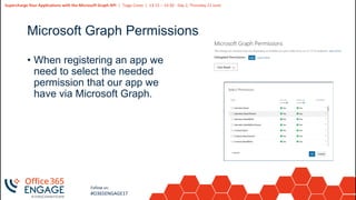 19
Slide
19
Supercharge Your Applications with the Microsoft Graph API | Tiago Costa | 13:15 – 14:30 - Day 2, Thursday 21 June
Follow us:
#O365ENGAGE17
Microsoft Graph Permissions
• When registering an app we
need to select the needed
permission that our app we
have via Microsoft Graph.
 