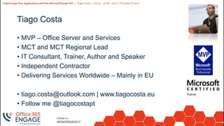 2
Slide
2
Supercharge Your Applications with the Microsoft Graph API | Tiago Costa | 13:15 – 14:30 - Day 2, Thursday 21 June
Follow us:
#O365ENGAGE17
Tiago Costa
• MVP – Office Server and Services
• MCT and MCT Regional Lead
• IT Consultant, Trainer, Author and Speaker
• Independent Contractor
• Delivering Services Worldwide – Mainly in EU
• tiago.costa@outlook.com | www.tiagocosta.eu
• Follow me @tiagocostapt
 