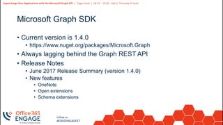 25
Slide
25
Supercharge Your Applications with the Microsoft Graph API | Tiago Costa | 13:15 – 14:30 - Day 2, Thursday 21 June
Follow us:
#O365ENGAGE17
Microsoft Graph SDK
• Current version is 1.4.0
• https://www.nuget.org/packages/Microsoft.Graph
• Always lagging behind the Graph REST API
• Release Notes
• June 2017 Release Summary (version 1.4.0)
• New features
• OneNote
• Open extensions
• Schema extensions
 