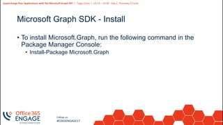 26
Slide
26
Supercharge Your Applications with the Microsoft Graph API | Tiago Costa | 13:15 – 14:30 - Day 2, Thursday 21 June
Follow us:
#O365ENGAGE17
Microsoft Graph SDK - Install
• To install Microsoft.Graph, run the following command in the
Package Manager Console:
• Install-Package Microsoft.Graph
 