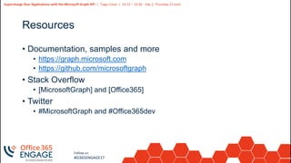 29
Slide
29
Supercharge Your Applications with the Microsoft Graph API | Tiago Costa | 13:15 – 14:30 - Day 2, Thursday 21 June
Follow us:
#O365ENGAGE17
Resources
• Documentation, samples and more
• https://graph.microsoft.com
• https://github.com/microsoftgraph
• Stack Overflow
• [MicrosoftGraph] and [Office365]
• Twitter
• #MicrosoftGraph and #Office365dev
 
