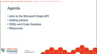 3
Slide
3
Supercharge Your Applications with the Microsoft Graph API | Tiago Costa | 13:15 – 14:30 - Day 2, Thursday 21 June
Follow us:
#O365ENGAGE17
Agenda
• Intro to the Microsoft Graph API
• Getting started
• SDKs and Code Samples
• Resources
 