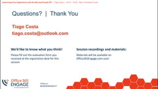 32
Slide
32
Supercharge Your Applications with the Microsoft Graph API | Tiago Costa | 13:15 – 14:30 - Day 2, Thursday 21 June
Follow us:
#O365ENGAGE17
Questions? | Thank You
Tiago Costa
tiago.costa@outlook.com
We’d like to know what you think!
Please fill out the evaluation form you
received at the registration desk for this
session
Session recordings and materials:
Materials will be available on
Office365Engage.com soon
 