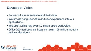 5
Slide
5
Supercharge Your Applications with the Microsoft Graph API | Tiago Costa | 13:15 – 14:30 - Day 2, Thursday 21 June
Follow us:
#O365ENGAGE17
Developer Vision
• Focus on User experience and their data.
• We should bring user data and user experience into our
applications.
• Microsoft Office has over 1.2 billion users worldwide.
• Office 365 numbers are huge with over 100 million monthly
active subscribers.
 