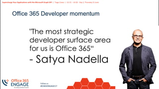 6
Slide
6
Supercharge Your Applications with the Microsoft Graph API | Tiago Costa | 13:15 – 14:30 - Day 2, Thursday 21 June
Follow us:
#O365ENGAGE17
Office 365 Developer momentum
"The most strategic
developer surface area
for us is Office 365“
- Satya Nadella
 