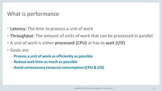 Copyright	©	2020, Oracle	and/or	its	affiliates.	All	rights	reserved.		|
What	is	performance
• Latency:	The	time	to	process	a	unit	of	work
• Throughput:	The	amount	of	units	of	work	that	can	be	processed	in	parallel
• A	unit	of	work	is	either	processed	(CPU) or	has	to	wait	(I/O)
• Goals	are:
– Process	a	unit	of	work	as	efficiently	as	possible
– Reduce	wait	time	as	much	as	possible
– Avoid	unnecessary	resource	consumption	(CPU	&	I/O)
16
 