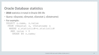 Copyright	©	2020, Oracle	and/or	its	affiliates.	All	rights	reserved.		|
Oracle	Database	statistics
• 2010	statistics	in	total	in	Oracle	DB	19c
• Query:	v$sysstat,	v$mystat,	v$sesstat (,	v$statname)
• For	example:
SELECT n.name, s.value
FROM v$mystat s, v$statname n
WHERE s.statistic#=n.statistic#
AND value > 0
ORDER BY n.name;
39
 