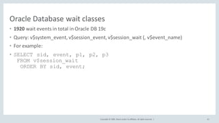 Copyright	©	2020, Oracle	and/or	its	affiliates.	All	rights	reserved.		|
Oracle	Database	wait	classes
• 1920	wait	events	in	total	in	Oracle	DB	19c
• Query:	v$system_event,	v$session_event,	v$session_wait (,	v$event_name)
• For	example:
• SELECT sid, event, p1, p2, p3
FROM v$session_wait
ORDER BY sid, event;
41
 