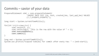 Copyright	©	2020, Oracle	and/or	its	affiliates.	All	rights	reserved.		| 61
PreparedStatement stmt = conn.prepareStatement(
"INSERT INTO TEST (id, text, created_tms, last_upd_tms) VALUES
(?,?,SYSDATE,SYSDATE)");
long start = System.currentTimeMillis();
for(int i=1;i<=rows;i++) {
stmt.setInt(1, i);
stmt.setString(2, "This is the row with the value of " + i);
stmt.executeUpdate();
conn.commit();
}
long end = System.currentTimeMillis();
System.out.println("Elapsed time(ms) for commit after every row: " + (end-start));
Commits	– savior	of	your	data
 