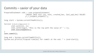 Copyright	©	2020, Oracle	and/or	its	affiliates.	All	rights	reserved.		| 62
PreparedStatement stmt = conn.prepareStatement(
"INSERT INTO TEST (id, text, created_tms, last_upd_tms) VALUES
(?,?,SYSDATE,SYSDATE)");
long start = System.currentTimeMillis();
for(int i=1;i<=rows;i++) {
stmt.setInt(1, i);
stmt.setString(2, "This is the row with the value of " + i);
stmt.executeUpdate();
}
conn.commit();
long end = System.currentTimeMillis();
System.out.println("Elapsed time(ms) for commit at the end: " + (end-start));
Commits	– savior	of	your	data
 