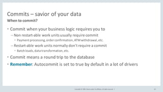 Copyright	©	2020, Oracle	and/or	its	affiliates.	All	rights	reserved.		|
Commits	– savior	of	your	data
• Commit	when	your	business	logic	requires	you	to
– Non	restart-able	work	units	usually	require	commit
• Payment	processing,	order	confirmation,	ATM	withdrawal,	etc.
– Restart-able	work	units	normally	don’t	require	a	commit	
• Batch	loads,	data	transformation,	etc.
• Commit	means	a	round	trip	to	the	database
• Remember:	Autocommit is	set	to	true by	default	in	a	lot	of	drivers
When	to	commit?
65
 
