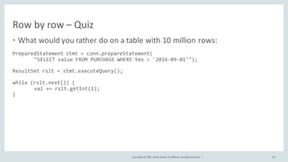 Copyright	©	2020, Oracle	and/or	its	affiliates.	All	rights	reserved.		|
Row	by	row	– Quiz
• What	would	you	rather	do	on	a	table	with	10	million	rows:
PreparedStatement stmt = conn.prepareStatement(
"SELECT value FROM PURCHASE WHERE tms > '2016-09-01'");
ResultSet rslt = stmt.executeQuery();
while (rslt.next()) {
val += rslt.getInt(1);
}
68
 