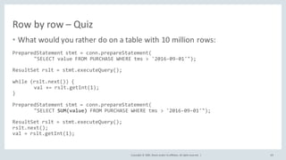 Copyright	©	2020, Oracle	and/or	its	affiliates.	All	rights	reserved.		|
Row	by	row	– Quiz
• What	would	you	rather	do	on	a	table	with	10	million	rows:
PreparedStatement stmt = conn.prepareStatement(
"SELECT value FROM PURCHASE WHERE tms > '2016-09-01'");
ResultSet rslt = stmt.executeQuery();
while (rslt.next()) {
val += rslt.getInt(1);
}
PreparedStatement stmt = conn.prepareStatement(
"SELECT SUM(value) FROM PURCHASE WHERE tms > '2016-09-01'");
ResultSet rslt = stmt.executeQuery();
rslt.next();
val = rslt.getInt(1);
69
 