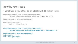 Copyright	©	2020, Oracle	and/or	its	affiliates.	All	rights	reserved.		|
Row	by	row	– Quiz
• What	would	you	rather	do	on	a	table	with	10	million	rows:
PreparedStatement stmt = conn.prepareStatement(
"SELECT value FROM PURCHASE WHERE tms > '2016-09-01'");
ResultSet rslt = stmt.executeQuery();
while (rslt.next()) {
val += rslt.getInt(1);
}
PreparedStatement stmt = conn.prepareStatement(
"SELECT SUM(value) FROM PURCHASE WHERE tms > '2016-09-01'");
ResultSet rslt = stmt.executeQuery();
rslt.next();
val = rslt.getInt(1);
70
 