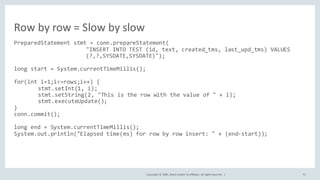 Copyright	©	2020, Oracle	and/or	its	affiliates.	All	rights	reserved.		| 72
PreparedStatement stmt = conn.prepareStatement(
"INSERT INTO TEST (id, text, created_tms, last_upd_tms) VALUES
(?,?,SYSDATE,SYSDATE)");
long start = System.currentTimeMillis();
for(int i=1;i<=rows;i++) {
stmt.setInt(1, i);
stmt.setString(2, "This is the row with the value of " + i);
stmt.executeUpdate();
}
conn.commit();
long end = System.currentTimeMillis();
System.out.println("Elapsed time(ms) for row by row insert: " + (end-start));
Row	by	row	=	Slow	by	slow
 