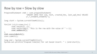 Copyright	©	2020, Oracle	and/or	its	affiliates.	All	rights	reserved.		| 73
PreparedStatement stmt = conn.prepareStatement(
"INSERT INTO TEST (id, text, created_tms, last_upd_tms) VALUES
(?,?,SYSDATE,SYSDATE)");
long start = System.currentTimeMillis();
for(int i=1;i<=rows;i++) {
stmt.setInt(1, i);
stmt.setString(2, "This is the row with the value of " + i);
stmt.addBatch();
}
stmt.executeBatch();
conn.commit();
long end = System.currentTimeMillis();
System.out.println("Elapsed time(ms) for set based insert: " + (end-start));
Row	by	row	=	Slow	by	slow
 