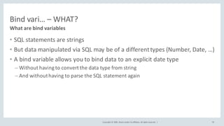 Copyright	©	2020, Oracle	and/or	its	affiliates.	All	rights	reserved.		|
Bind	vari… – WHAT?
• SQL	statements	are	strings
• But	data	manipulated	via	SQL	may	be	of	a	different	types	(Number,	Date,	…)
• A	bind	variable	allows	you	to	bind	data	to	an	explicit	date	type
– Without	having	to	convert	the	data	type	from	string
– And	without	having	to	parse	the	SQL	statement	again
What	are	bind	variables
78
 