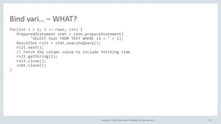 Copyright	©	2020, Oracle	and/or	its	affiliates.	All	rights	reserved.		| 97
for(int i = 1; i <= rows; i++) {
PreparedStatement stmt = conn.prepareStatement(
"SELECT text FROM TEST WHERE id = " + i);
ResultSet rslt = stmt.executeQuery();
rslt.next();
// Fetch the column value to include fetching time
rslt.getString(1);
rslt.close();
stmt.close();
}
Bind	vari… – WHAT?
 