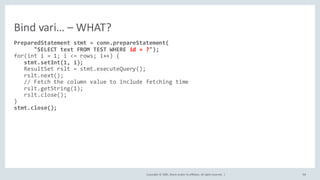 Copyright	©	2020, Oracle	and/or	its	affiliates.	All	rights	reserved.		| 98
PreparedStatement stmt = conn.prepareStatement(
"SELECT text FROM TEST WHERE id = ?");
for(int i = 1; i <= rows; i++) {
stmt.setInt(1, i);
ResultSet rslt = stmt.executeQuery();
rslt.next();
// Fetch the column value to include fetching time
rslt.getString(1);
rslt.close();
}
stmt.close();
Bind	vari… – WHAT?
 